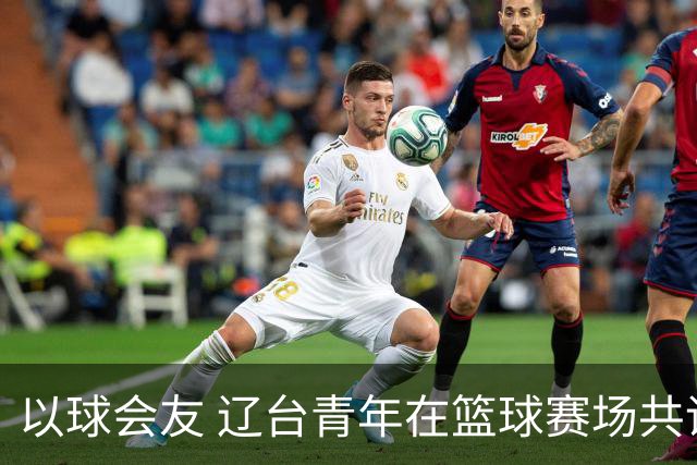 以球会友 辽台青年在篮球赛场共话青春