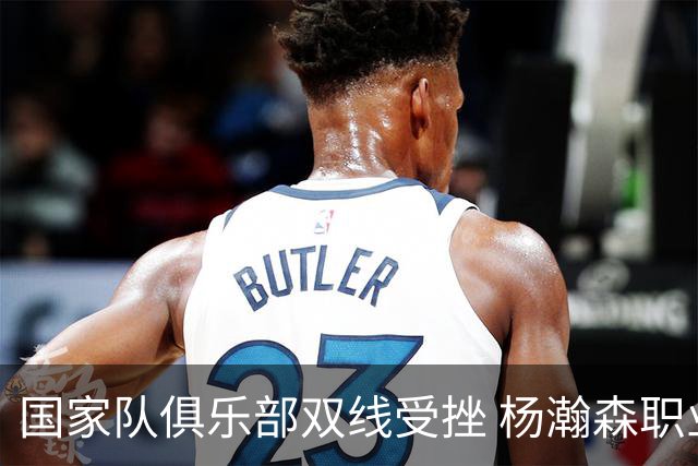 国家队俱乐部双线受挫 杨瀚森职业生涯进入至暗时刻？