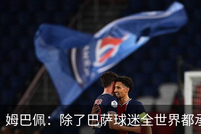 姆巴佩：除了巴萨球迷全世界都承认皇马是最伟大球队，是足坛标杆