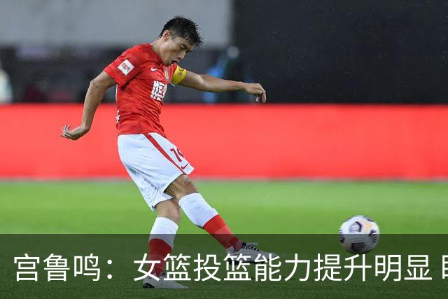 宫鲁鸣：女篮投篮能力提升明显 盼海外球员尽早归队