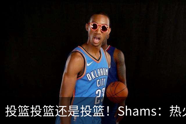 投篮投篮还是投篮！Shams：热火首要任务是给字母&阿德巴约找射手