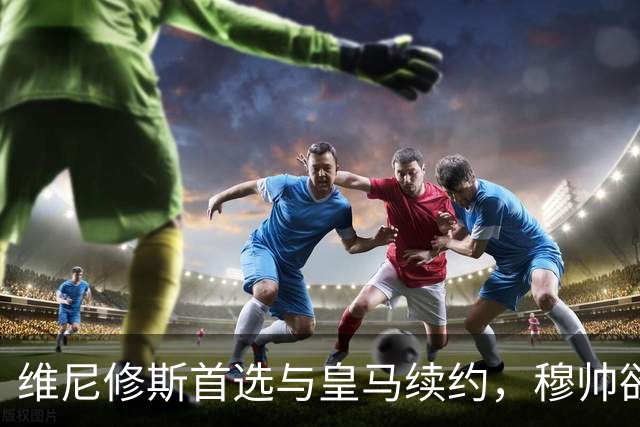 维尼修斯首选与皇马续约，穆帅欲打造前场梦幻三叉戟