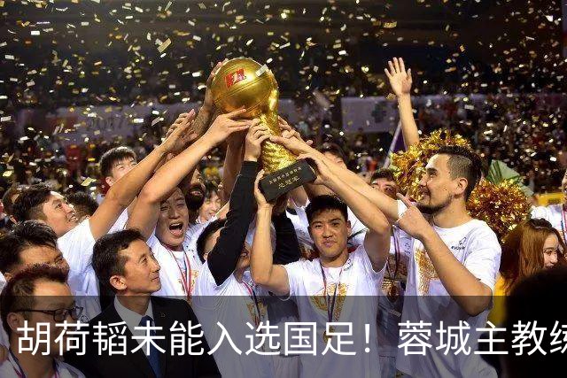 胡荷韬未能入选国足！蓉城主教练：并非因伤，相信他很快会回归