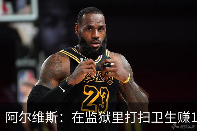 阿尔维斯：在监狱里打扫卫生赚113欧元，比踢球赚数百万欧更重要